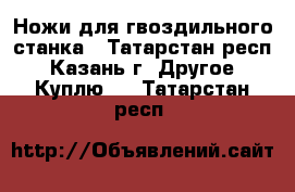 Ножи для гвоздильного станка - Татарстан респ., Казань г. Другое » Куплю   . Татарстан респ.